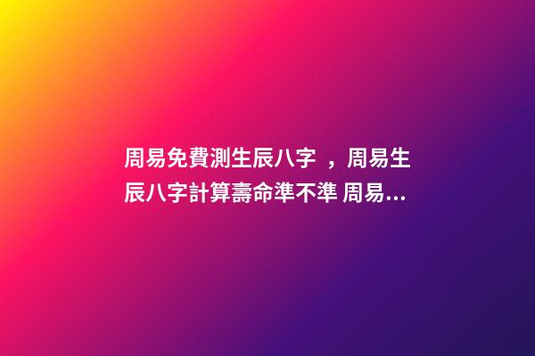周易免費測生辰八字，周易生辰八字計算壽命準不準 周易生辰八字查詢，生辰八字查詢